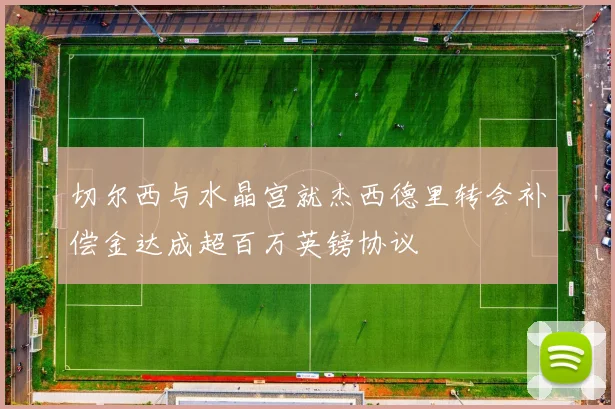 切尔西与水晶宫就杰西德里转会补偿金达成超百万英镑协议