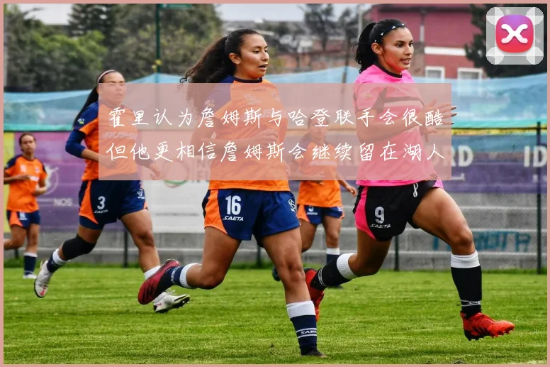 霍里认为詹姆斯与哈登联手会很酷但他更相信詹姆斯会继续留在湖人