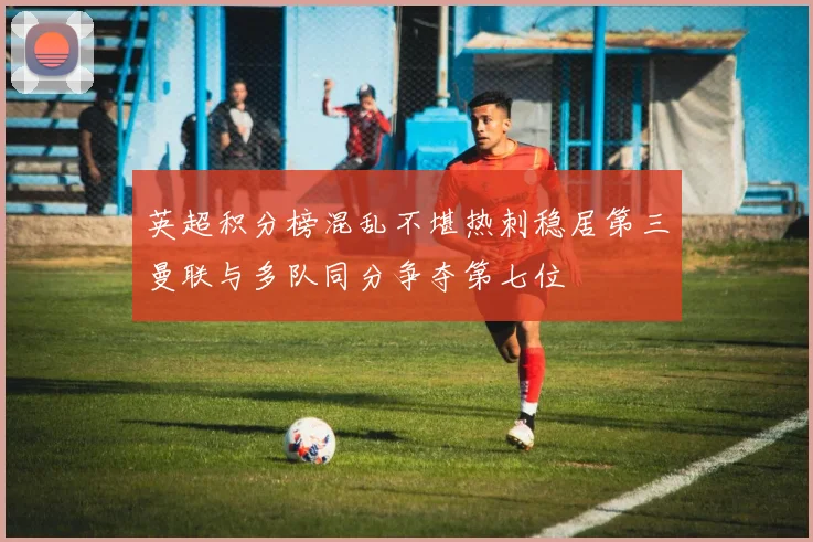 英超积分榜混乱不堪热刺稳居第三曼联与多队同分争夺第七位