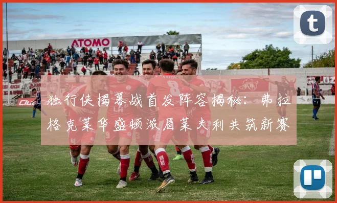 独行侠揭幕战首发阵容揭秘：弗拉格克莱华盛顿浓眉莱夫利共筑新赛季希望