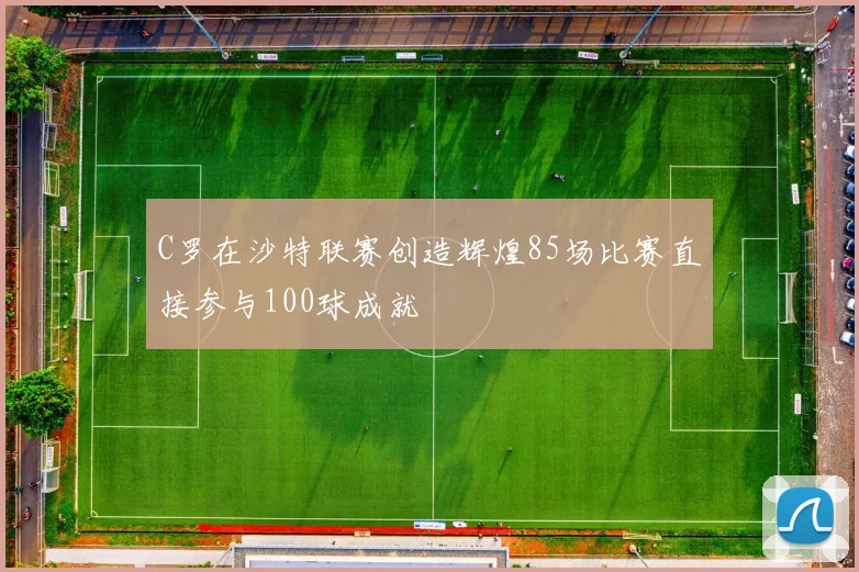 C罗在沙特联赛创造辉煌85场比赛直接参与100球成就