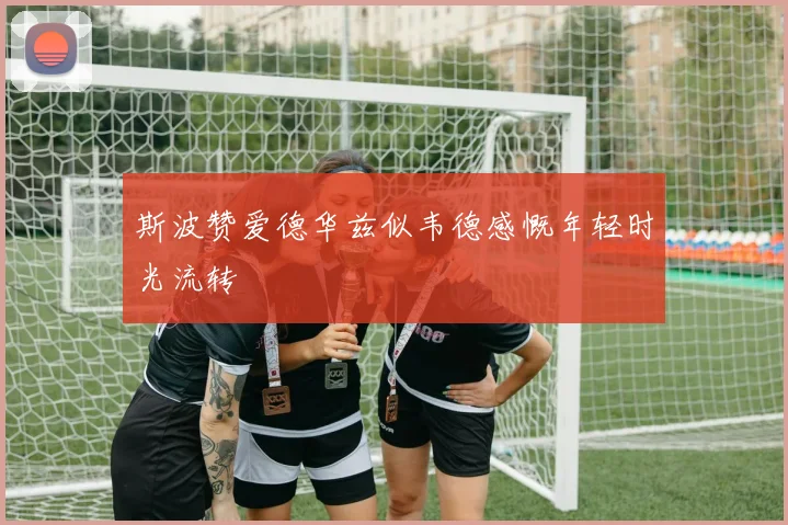 斯波赞爱德华兹似韦德感慨年轻时光流转