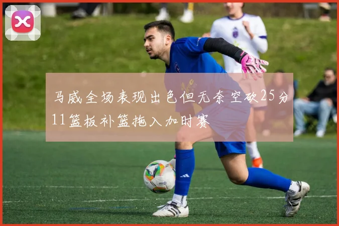马威全场表现出色但无奈空砍25分11篮板补篮拖入加时赛