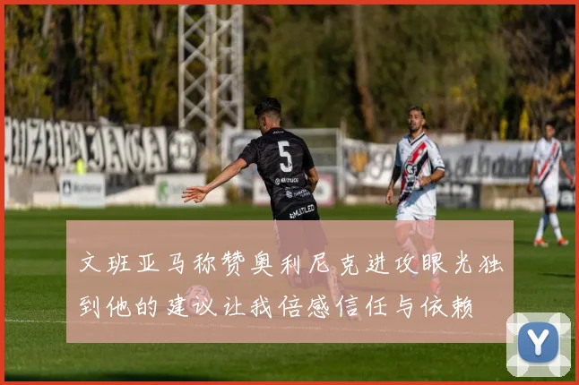 文班亚马称赞奥利尼克进攻眼光独到他的建议让我倍感信任与依赖
