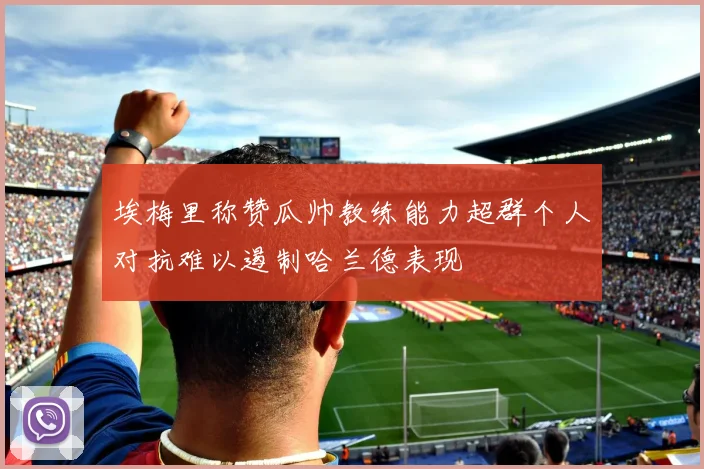 埃梅里称赞瓜帅教练能力超群个人对抗难以遏制哈兰德表现