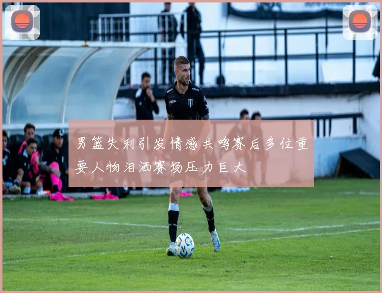 男篮失利引发情感共鸣赛后多位重要人物泪洒赛场压力巨大
