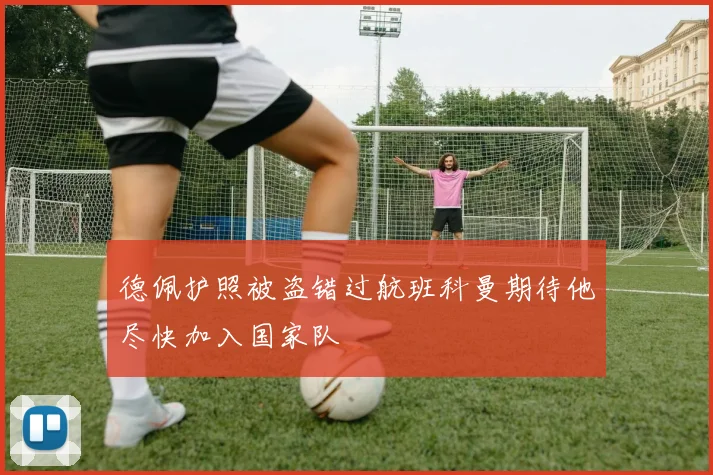 德佩护照被盗错过航班科曼期待他尽快加入国家队