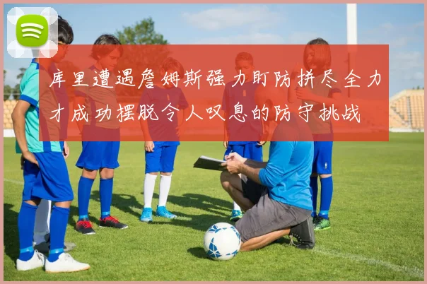 库里遭遇詹姆斯强力盯防拼尽全力才成功摆脱令人叹息的防守挑战