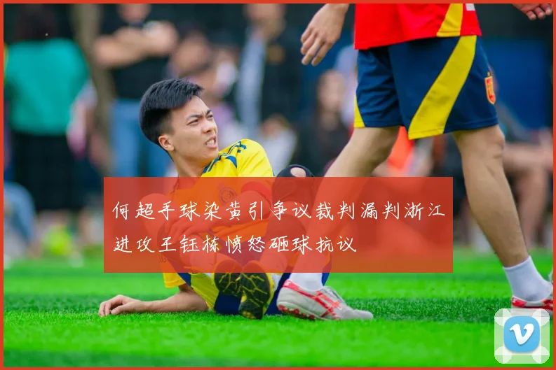 何超手球染黄引争议裁判漏判浙江进攻王钰栋愤怒砸球抗议