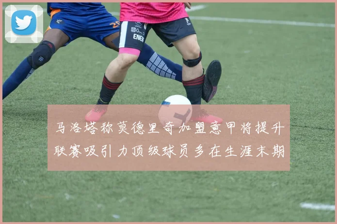马洛塔称莫德里奇加盟意甲将提升联赛吸引力顶级球员多在生涯末期选择意甲