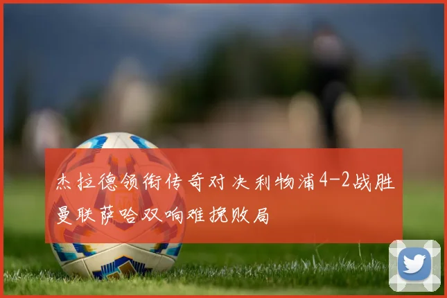 杰拉德领衔传奇对决利物浦4-2战胜曼联萨哈双响难挽败局
