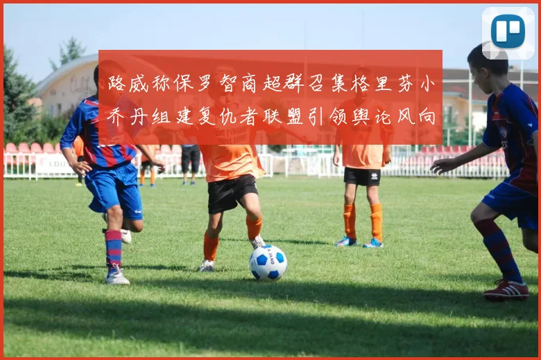 路威称保罗智商超群召集格里芬小乔丹组建复仇者联盟引领舆论风向