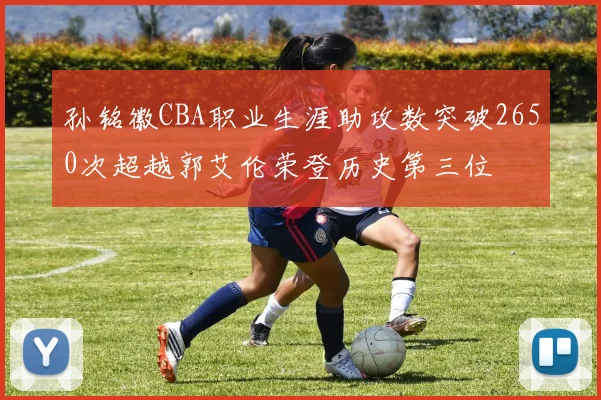 孙铭徽CBA职业生涯助攻数突破2650次超越郭艾伦荣登历史第三位