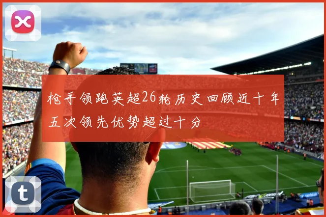 枪手领跑英超26轮历史回顾近十年五次领先优势超过十分