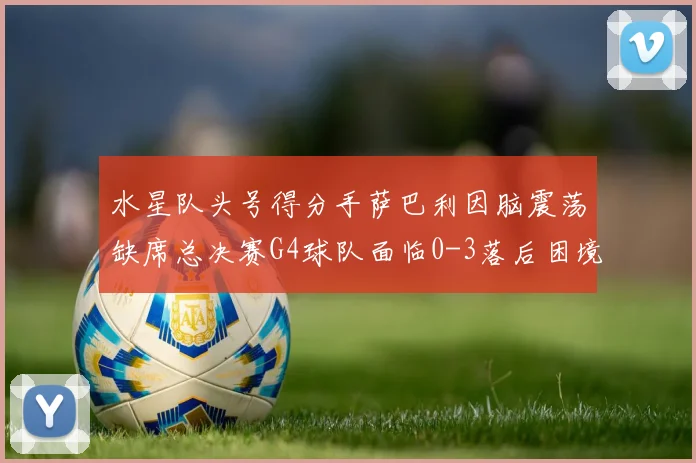 水星队头号得分手萨巴利因脑震荡缺席总决赛G4球队面临0-3落后困境