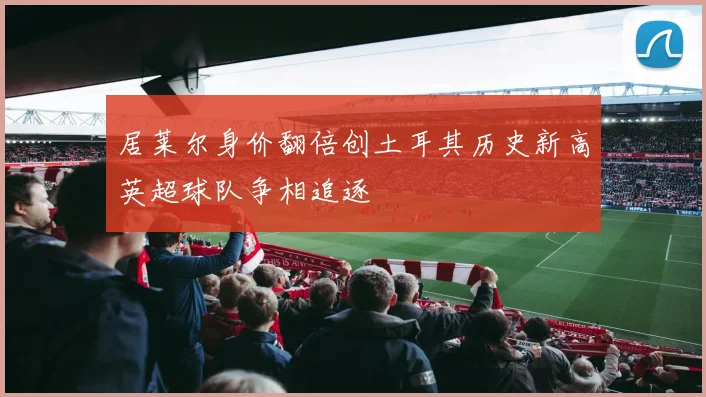 居莱尔身价翻倍创土耳其历史新高英超球队争相追逐