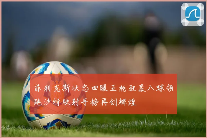 菲利克斯状态回暖五轮狂轰八球领跑沙特联射手榜再创辉煌