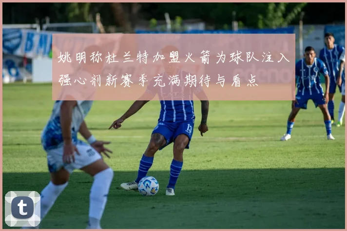 姚明称杜兰特加盟火箭为球队注入强心剂新赛季充满期待与看点