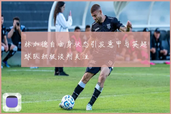 林加德自由身状态引发意甲与英超球队积极谈判关注