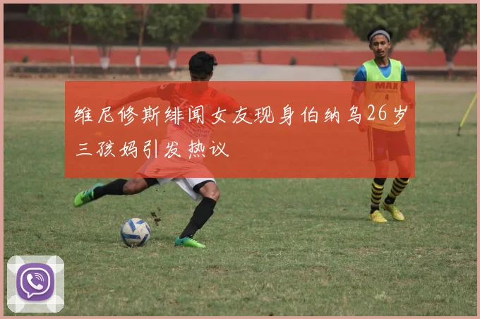 维尼修斯绯闻女友现身伯纳乌26岁三孩妈引发热议