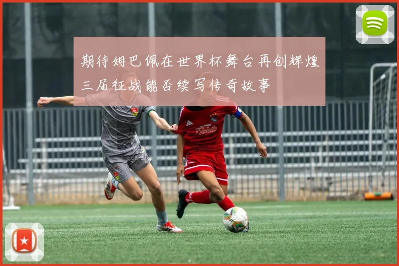 期待姆巴佩在世界杯舞台再创辉煌三届征战能否续写传奇故事