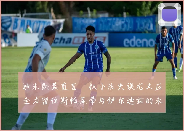 迪米凯莱直言囧叔小法失误尤文应全力留住斯帕莱蒂与伊尔迪兹的未来分析