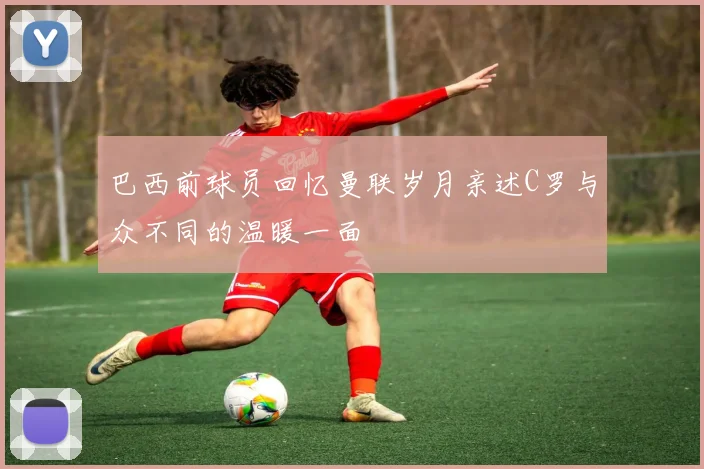 巴西前球员回忆曼联岁月亲述C罗与众不同的温暖一面
