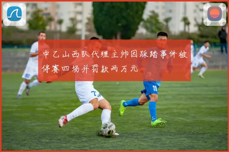 中乙山西队代理主帅因踩踏事件被停赛四场并罚款两万元