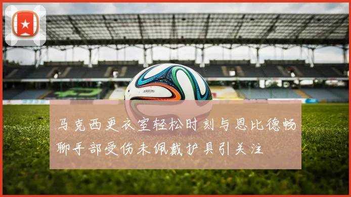 马克西更衣室轻松时刻与恩比德畅聊手部受伤未佩戴护具引关注