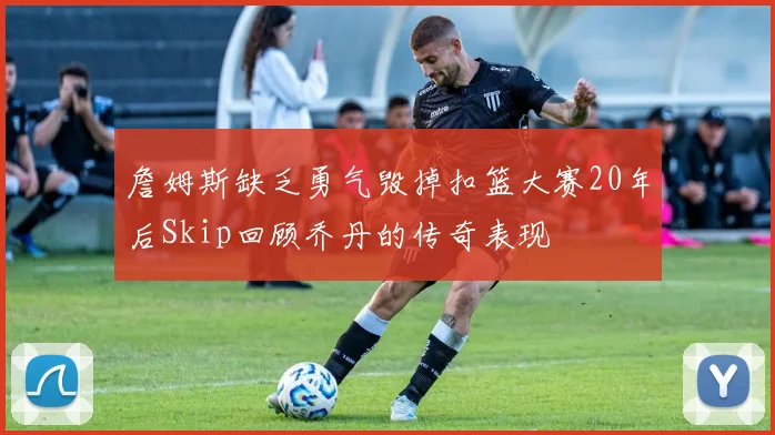 詹姆斯缺乏勇气毁掉扣篮大赛20年后Skip回顾乔丹的传奇表现