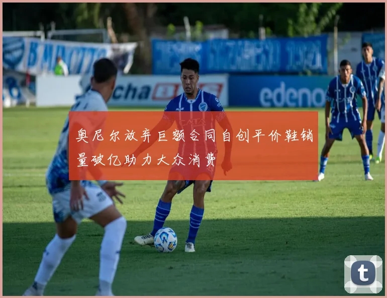 奥尼尔放弃巨额合同自创平价鞋销量破亿助力大众消费