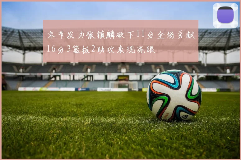 末节发力张镇麟砍下11分全场贡献16分3篮板2助攻表现亮眼