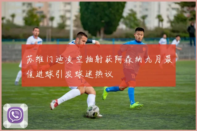 苏维门迪凌空抽射获阿森纳九月最佳进球引发球迷热议