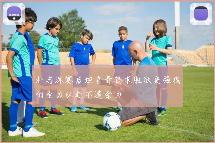 朴志洙赛后坦言青岛求胜欲更强我们全力以赴不遗余力