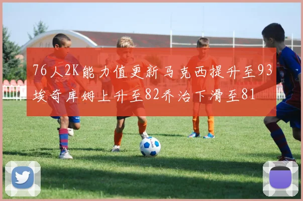 76人2K能力值更新马克西提升至93埃奇库姆上升至82乔治下滑至81
