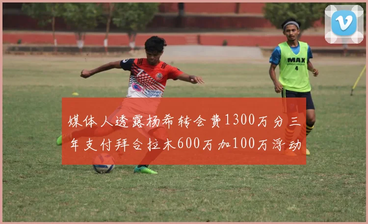 媒体人透露杨希转会费1300万分三年支付拜合拉木600万加100万浮动