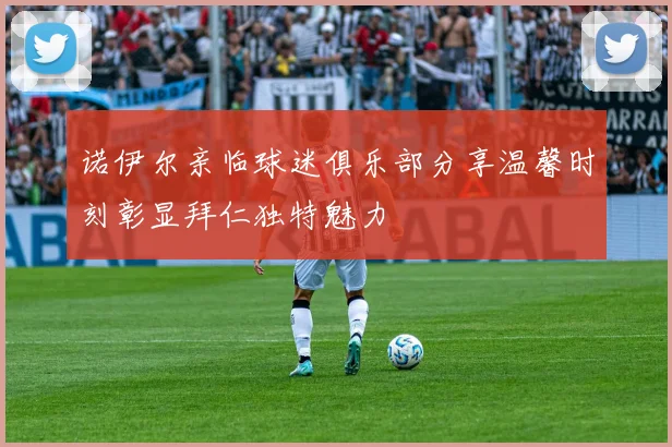 诺伊尔亲临球迷俱乐部分享温馨时刻彰显拜仁独特魅力