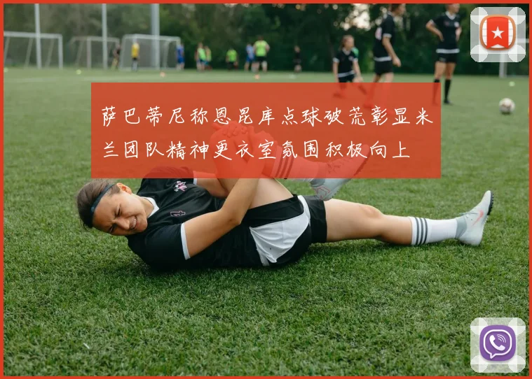 萨巴蒂尼称恩昆库点球破荒彰显米兰团队精神更衣室氛围积极向上