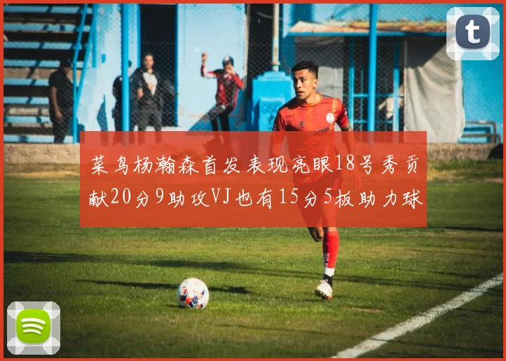 菜鸟杨瀚森首发表现亮眼18号秀贡献20分9助攻VJ也有15分5板助力球队