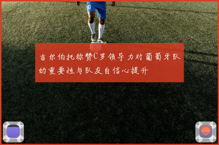 吉尔伯托称赞C罗领导力对葡萄牙队的重要性与队友自信心提升