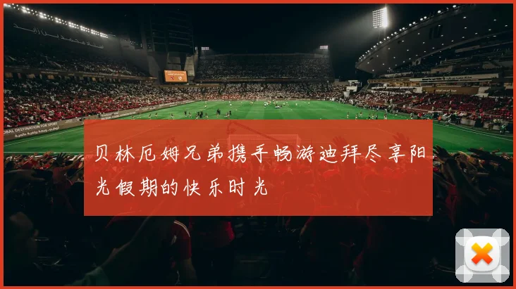 贝林厄姆兄弟携手畅游迪拜尽享阳光假期的快乐时光