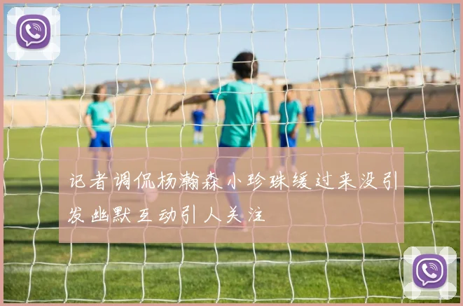 记者调侃杨瀚森小珍珠缓过来没引发幽默互动引人关注