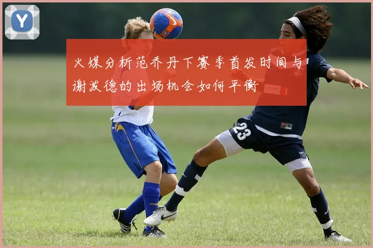 火媒分析范乔丹下赛季首发时间与谢泼德的出场机会如何平衡